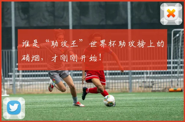 谁是“助攻王”世界杯助攻榜上的硝烟，才刚刚开始！