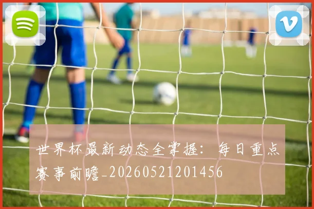 世界杯最新动态全掌握：每日重点赛事前瞻_20260521201456