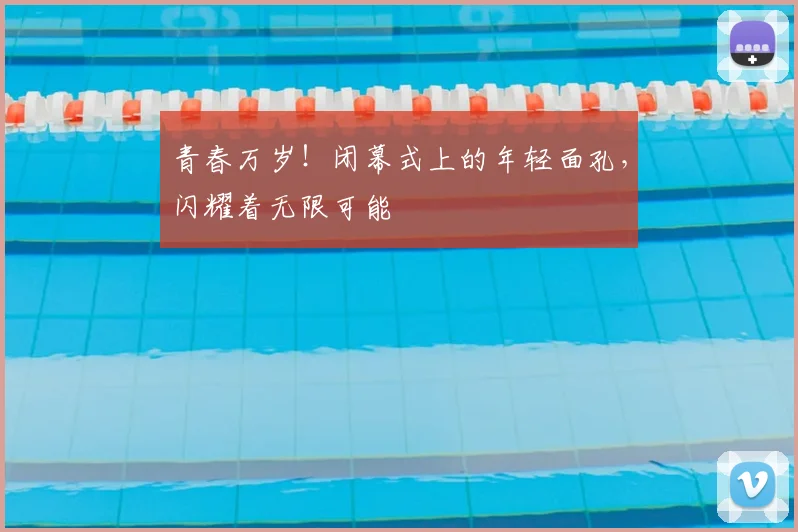 青春万岁！闭幕式上的年轻面孔，闪耀着无限可能