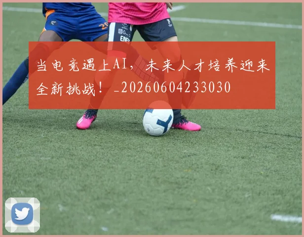 当电竞遇上AI,未来人才培养迎来全新挑战!_20260604233030