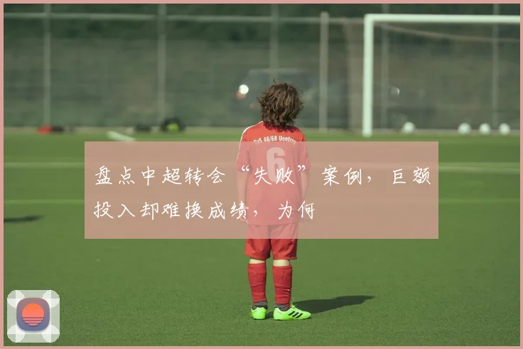 盘点中超转会“失败”案例，巨额投入却难换成绩，为何