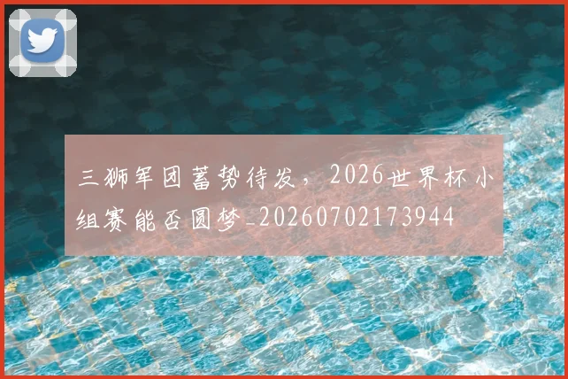 三狮军团蓄势待发,2026世界杯小组赛能否圆梦_20260702173944