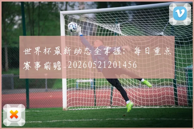 世界杯最新动态全掌握：每日重点赛事前瞻_20260521201456