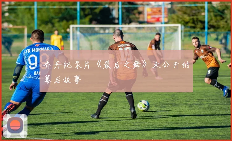 乔丹纪录片《最后之舞》未公开的幕后故事