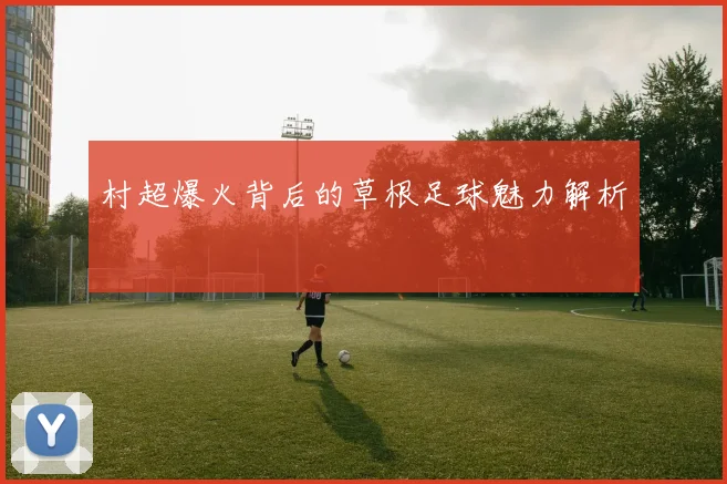 村超爆火背后的草根足球魅力解析