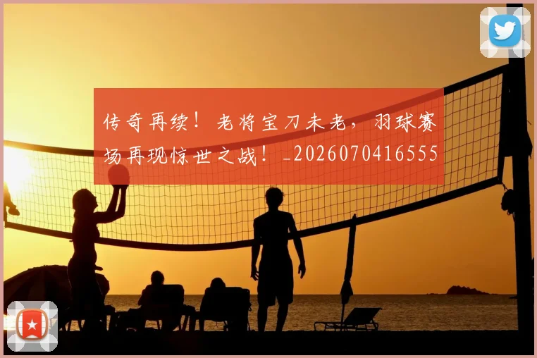 传奇再续!老将宝刀未老,羽球赛场再现惊世之战!_20260704165558