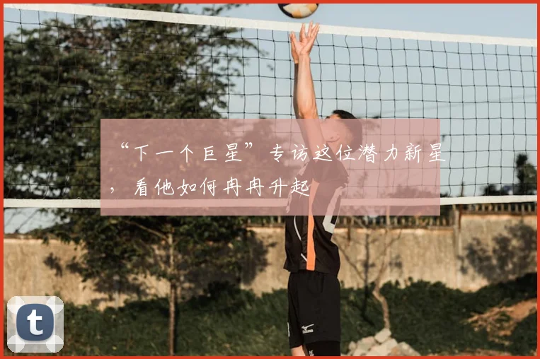 “下一个巨星”专访这位潜力新星，看他如何冉冉升起