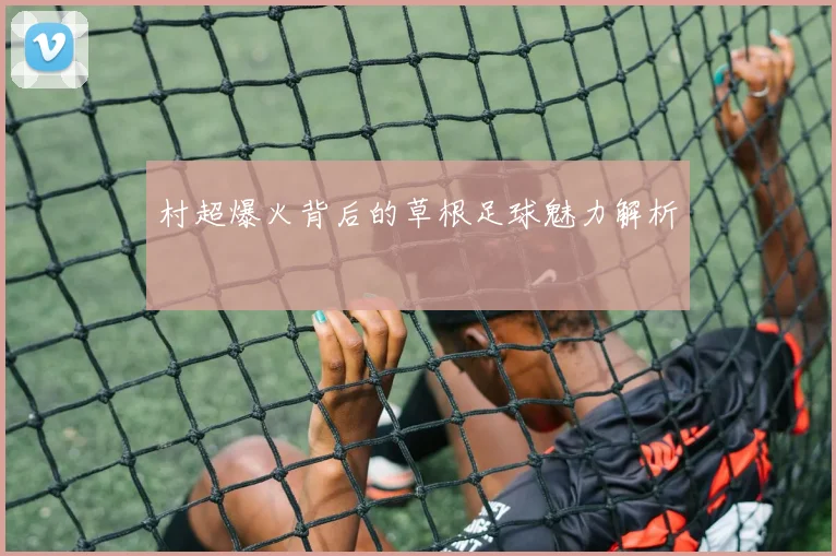 村超爆火背后的草根足球魅力解析