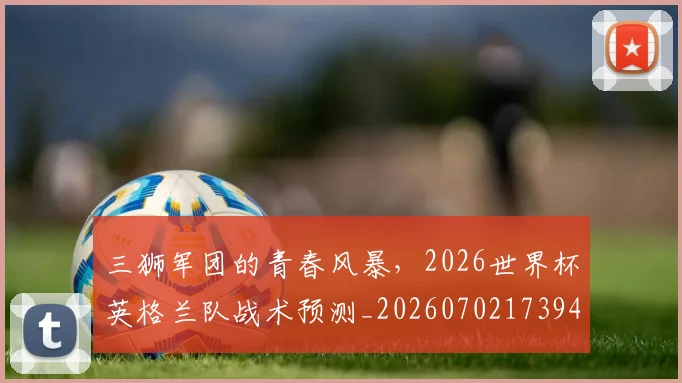 三狮军团的青春风暴,2026世界杯英格兰队战术预测_20260702173943