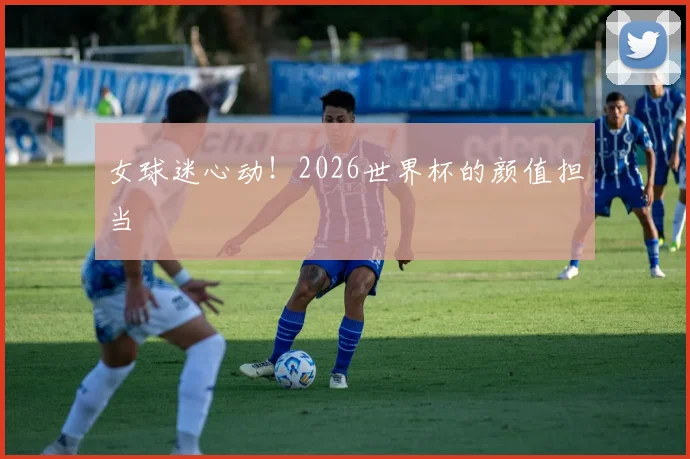 女球迷心动!2026世界杯的颜值担当