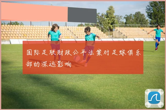 国际足联财政公平法案对足球俱乐部的深远影响